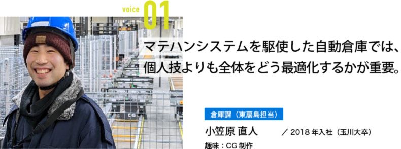マテハンシステムを駆使した自動倉庫では、個人技よりも全体をどう最適化するかが重要。 倉庫課(東扇島担当) 小笠原 直人/2018年入社(玉川大卒) 趣味:CG制作