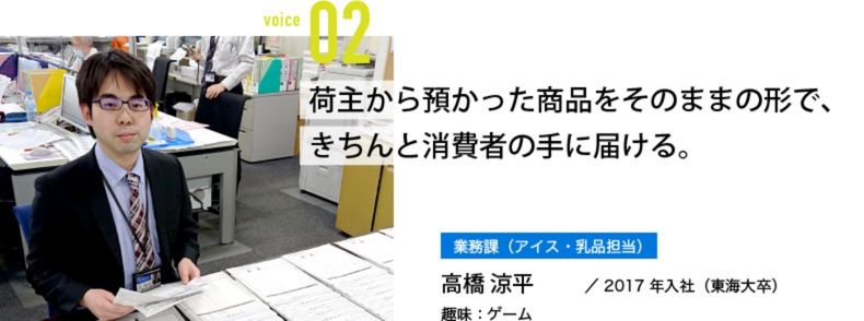 荷主から預かった商品をそのままの形で、きちんと消費者の手に届ける。 業務課(アイス・乳品担当) 高橋 涼平/2017年入社(東海大卒) 趣味:ゲーム